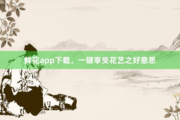鲜花app下载，一键享受花艺之好意思