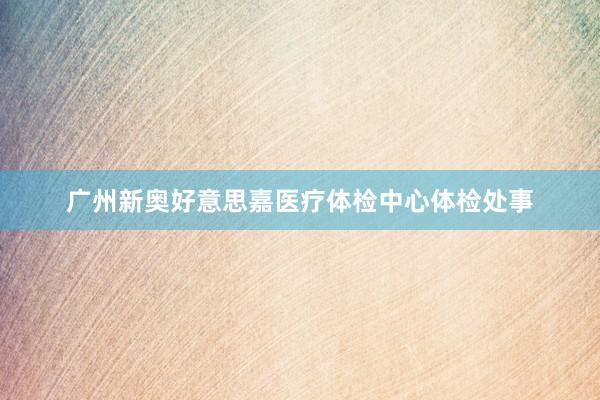 广州新奥好意思嘉医疗体检中心体检处事